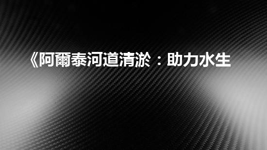 《阿爾泰河道清淤：助力水生態(tài)修復，促進生物多樣性保護》